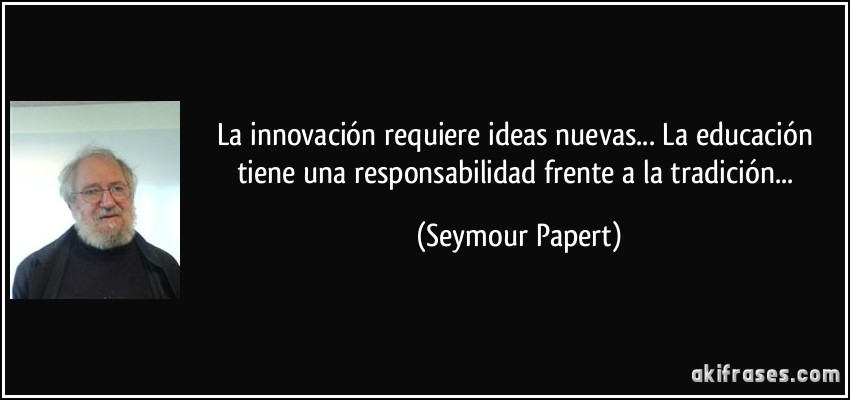 La innovación requiere ideas nuevas... La educación tiene una responsabilidad frente a la tradición... (Seymour Papert)