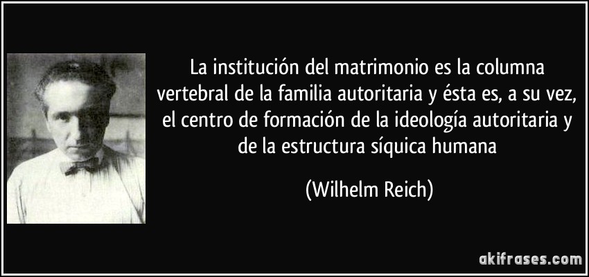 La institución del matrimonio es la columna vertebral de la familia autoritaria y ésta es, a su vez, el centro de formación de la ideología autoritaria y de la estructura síquica humana (Wilhelm Reich)