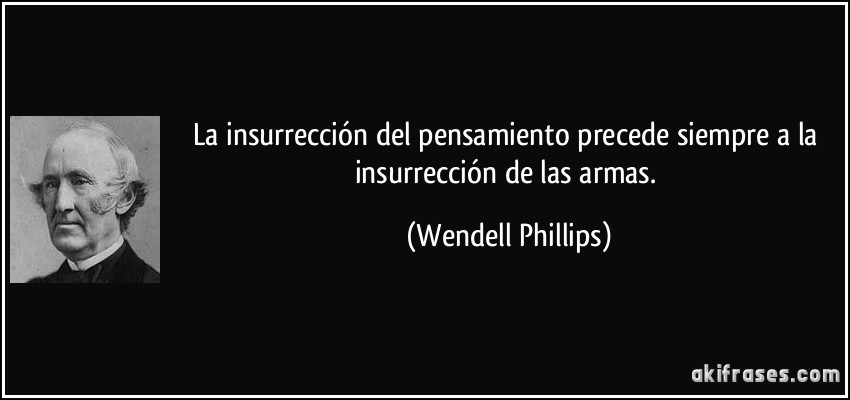 La insurrección del pensamiento precede siempre a la insurrección de las armas. (Wendell Phillips)