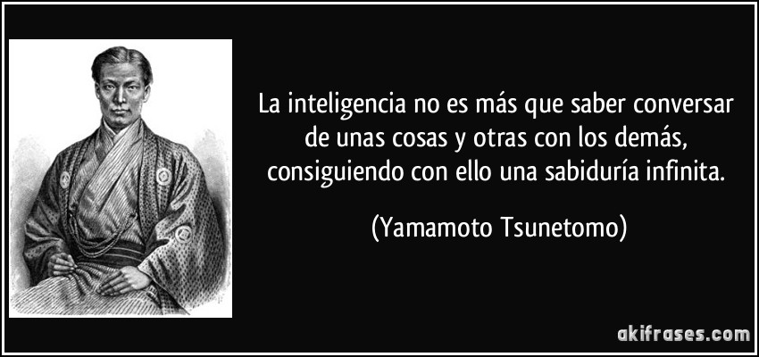 La inteligencia no es más que saber conversar de unas cosas y otras con los demás, consiguiendo con ello una sabiduría infinita. (Yamamoto Tsunetomo)