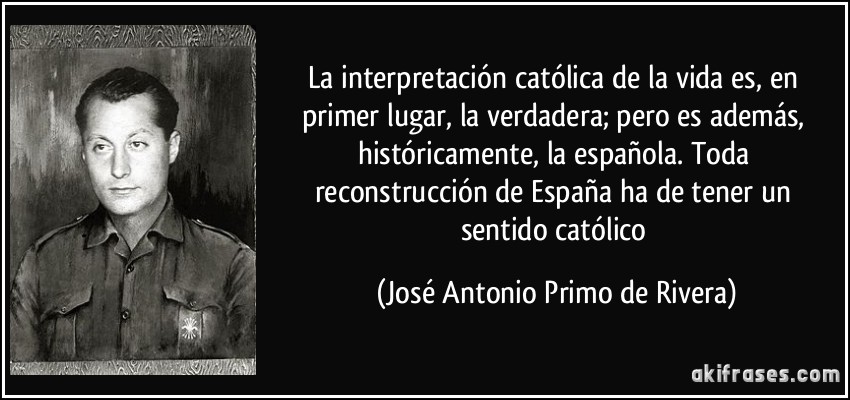 La interpretación católica de la vida es, en primer lugar, la verdadera; pero es además, históricamente, la española. Toda reconstrucción de España ha de tener un sentido católico (José Antonio Primo de Rivera)