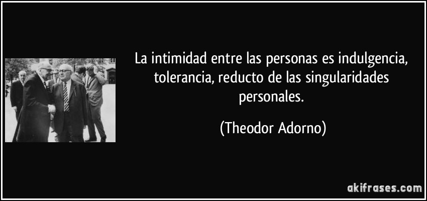 La intimidad entre las personas es indulgencia, tolerancia, reducto de las singularidades personales. (Theodor Adorno)