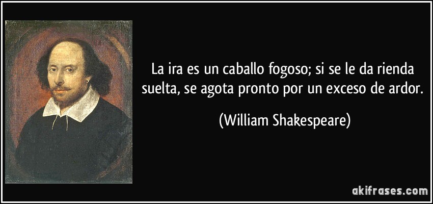 La ira es un caballo fogoso; si se le da rienda suelta, se agota pronto por un exceso de ardor. (William Shakespeare)