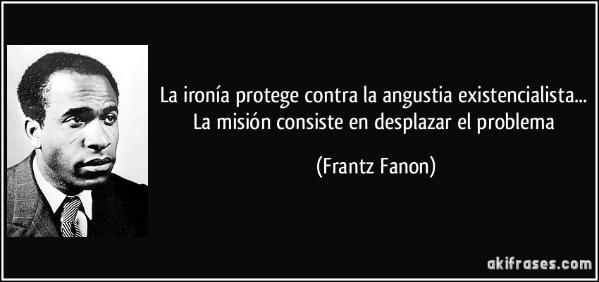 La ironía protege contra la angustia existencialista... La misión consiste en desplazar el problema (Frantz Fanon)
