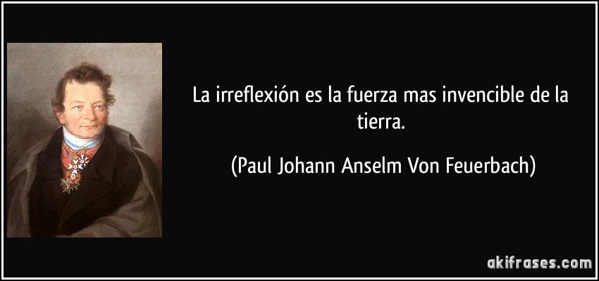 La irreflexión es la fuerza mas invencible de la tierra. (Paul Johann Anselm Von Feuerbach)