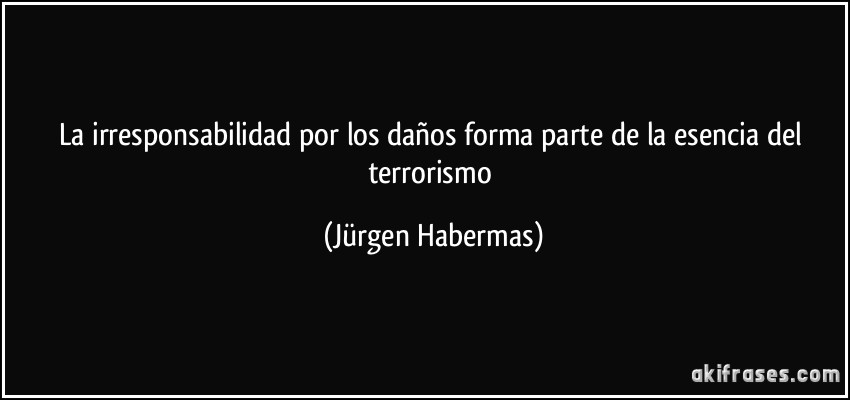 La irresponsabilidad por los daños forma parte de la esencia del terrorismo (Jürgen Habermas)