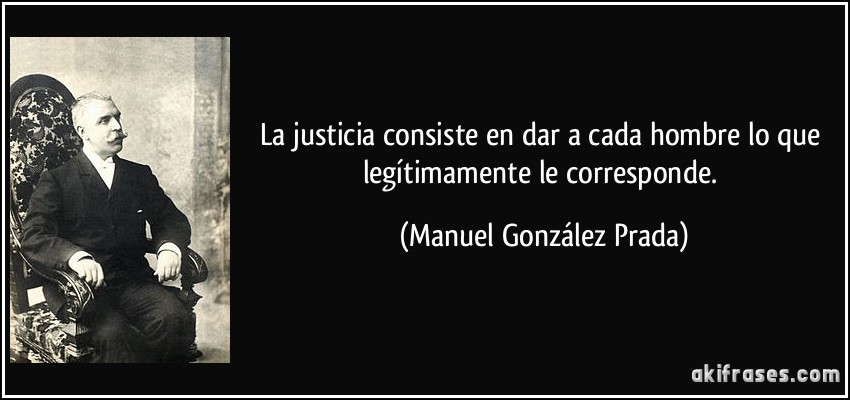 La justicia consiste en dar a cada hombre lo que legítimamente le corresponde. (Manuel González Prada)