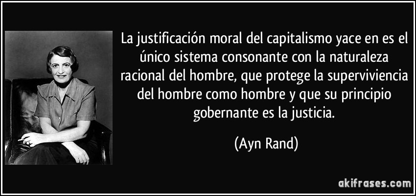 La justificación moral del capitalismo yace en es el único sistema consonante con la naturaleza racional del hombre, que protege la superviviencia del hombre como hombre y que su principio gobernante es la justicia. (Ayn Rand)