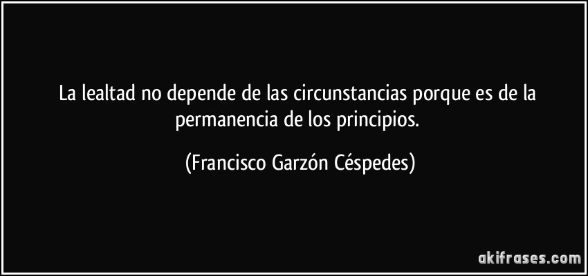 La lealtad no depende de las circunstancias porque es de la permanencia de los principios. (Francisco Garzón Céspedes)