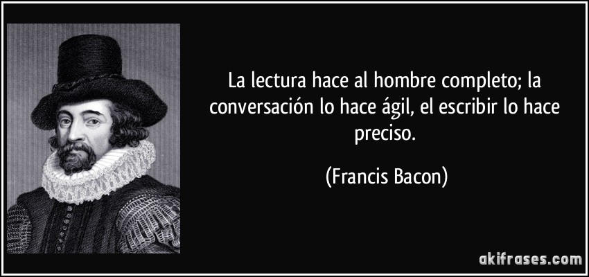 La lectura hace al hombre completo; la conversación lo hace ágil, el escribir lo hace preciso. (Francis Bacon)
