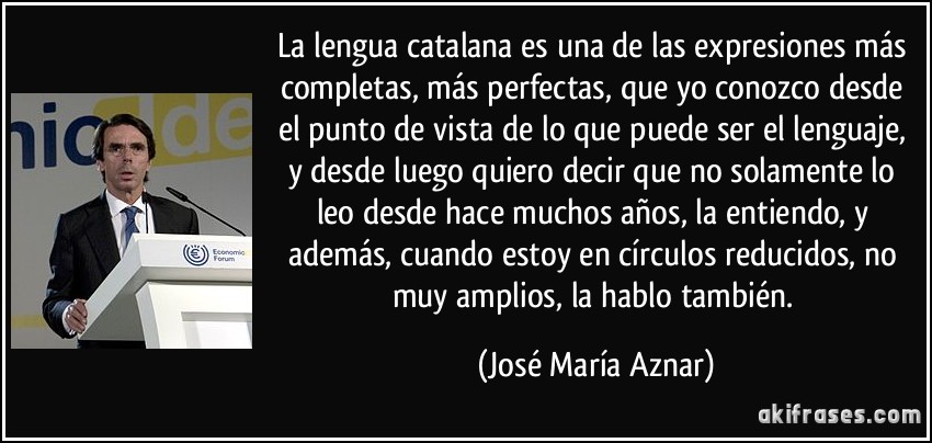 La lengua catalana es una de las expresiones más completas, más perfectas, que yo conozco desde el punto de vista de lo que puede ser el lenguaje, y desde luego quiero decir que no solamente lo leo desde hace muchos años, la entiendo, y además, cuando estoy en círculos reducidos, no muy amplios, la hablo también. (José María Aznar)