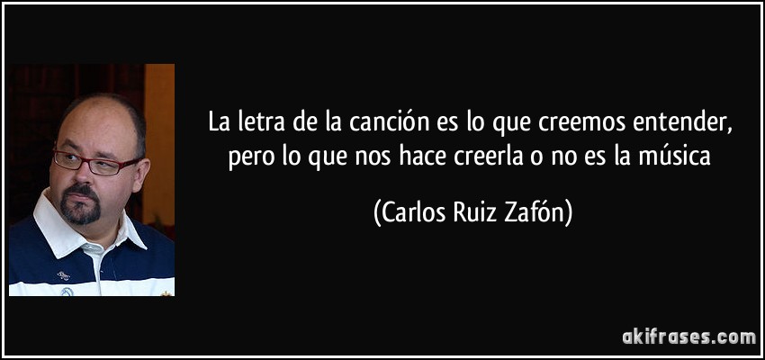 La letra de la canción es lo que creemos entender, pero lo que nos hace creerla o no es la música (Carlos Ruiz Zafón)