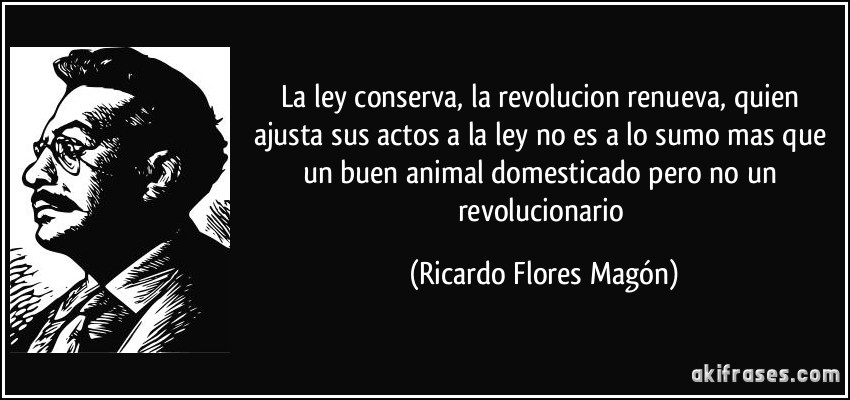 La ley conserva, la revolucion renueva, quien ajusta sus actos a la ley no es a lo sumo mas que un buen animal domesticado pero no un revolucionario (Ricardo Flores Magón)