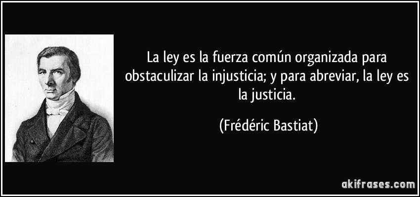 La ley es la fuerza común organizada para obstaculizar la injusticia; y para abreviar, la ley es la justicia. (Frédéric Bastiat)