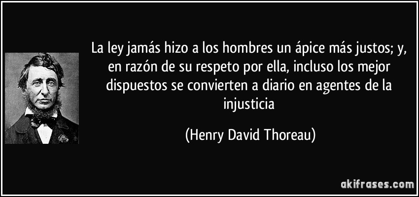La ley jamás hizo a los hombres un ápice más justos; y, en razón de su respeto por ella, incluso los mejor dispuestos se convierten a diario en agentes de la injusticia (Henry David Thoreau)