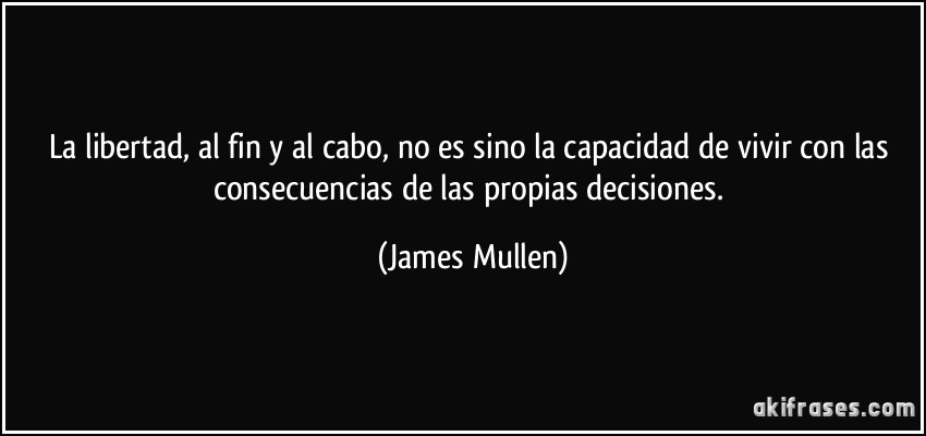 La libertad, al fin y al cabo, no es sino la capacidad de vivir con las consecuencias de las propias decisiones. (James Mullen)