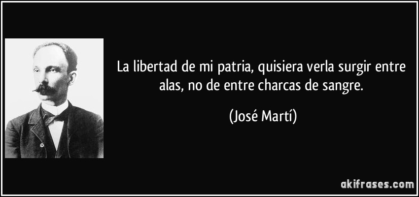 La libertad de mi patria, quisiera verla surgir entre alas, no de entre charcas de sangre. (José Martí)
