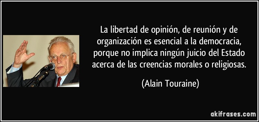 La libertad de opinión, de reunión y de organización es esencial a la democracia, porque no implica ningún juicio del Estado acerca de las creencias morales o religiosas. (Alain Touraine)