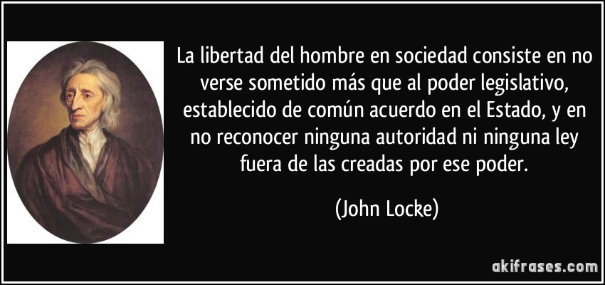 La libertad del hombre en sociedad consiste en no verse sometido más que al poder legislativo, establecido de común acuerdo en el Estado, y en no reconocer ninguna autoridad ni ninguna ley fuera de las creadas por ese poder. (John Locke)