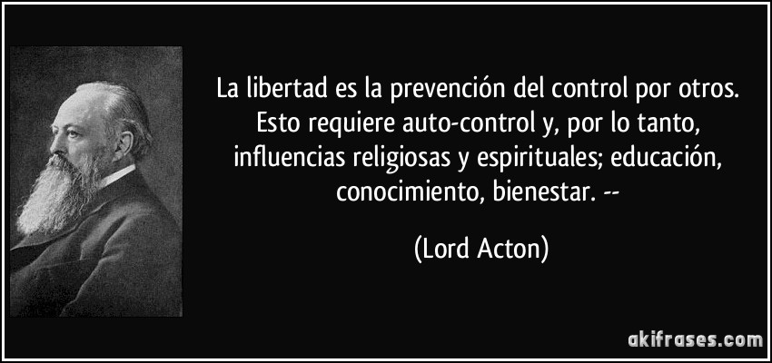 La libertad es la prevención del control por otros. Esto requiere auto-control y, por lo tanto, influencias religiosas y espirituales; educación, conocimiento, bienestar. -- (Lord Acton)