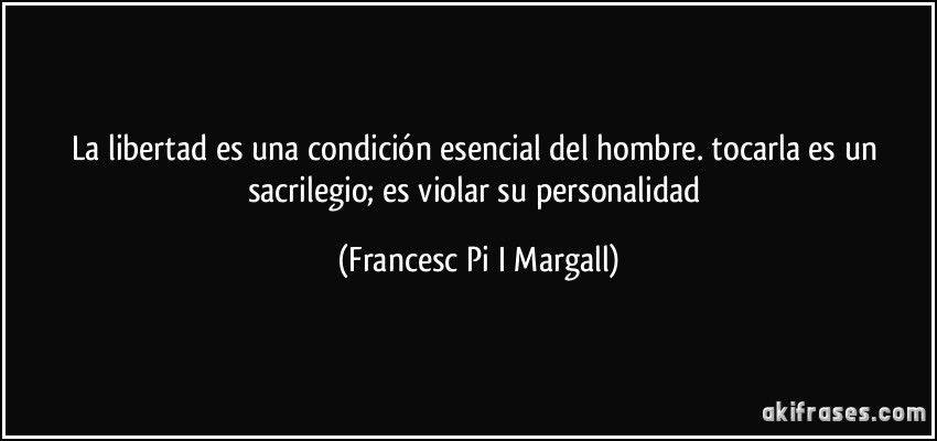 La libertad es una condición esencial del hombre. tocarla es un sacrilegio; es violar su personalidad (Francesc Pi I Margall)