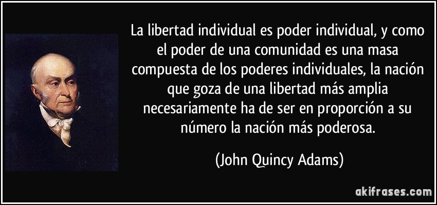 La libertad individual es poder individual, y como el poder de una comunidad es una masa compuesta de los poderes individuales, la nación que goza de una libertad más amplia necesariamente ha de ser en proporción a su número la nación más poderosa. (John Quincy Adams)