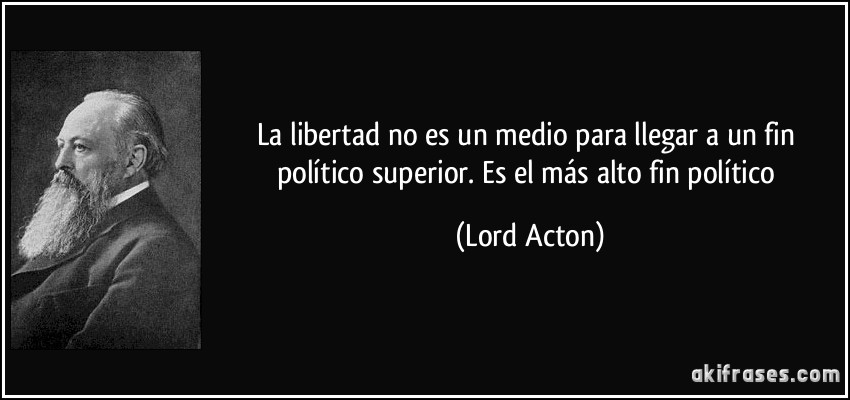 La libertad no es un medio para llegar a un fin político superior. Es el más alto fin político (Lord Acton)