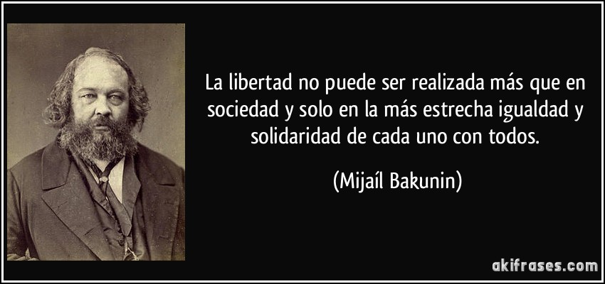 La libertad no puede ser realizada más que en sociedad y solo en la más estrecha igualdad y solidaridad de cada uno con todos. (Mijaíl Bakunin)
