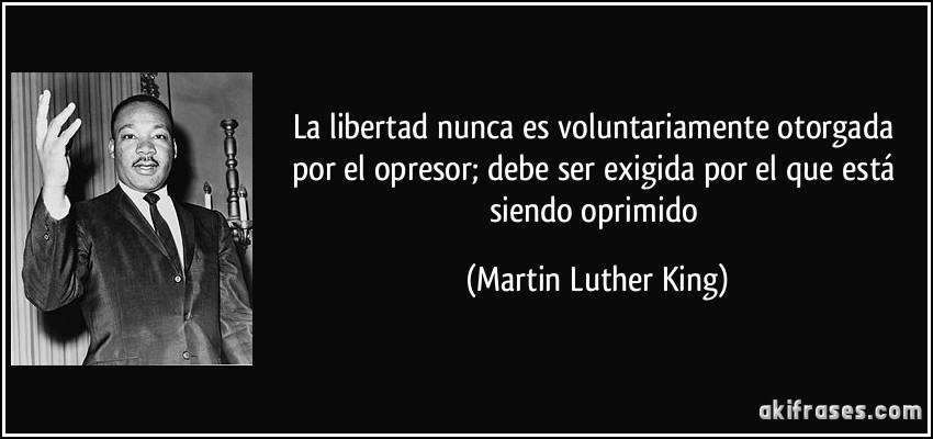 La libertad nunca es voluntariamente otorgada por el opresor; debe ser exigida por el que está siendo oprimido (Martin Luther King)