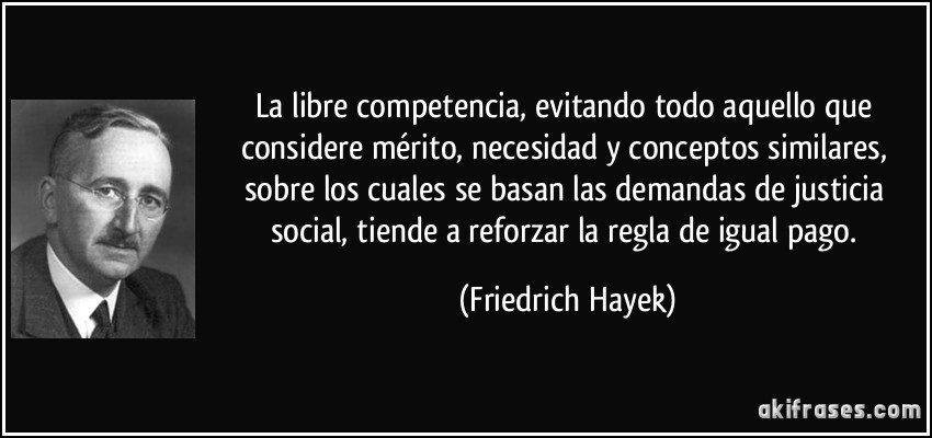 La libre competencia, evitando todo aquello que considere mérito, necesidad y conceptos similares, sobre los cuales se basan las demandas de justicia social, tiende a reforzar la regla de igual pago. (Friedrich Hayek)