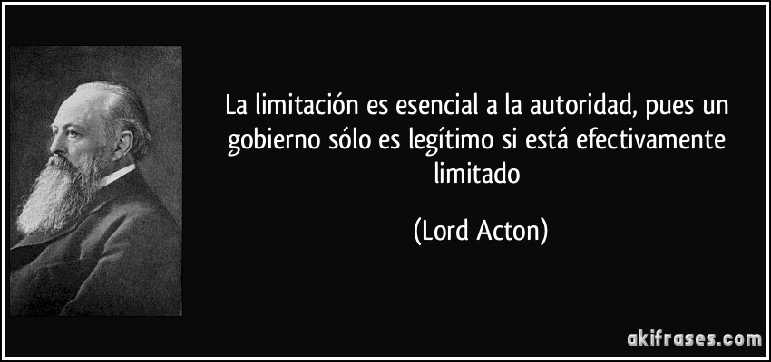 La limitación es esencial a la autoridad, pues un gobierno sólo es legítimo si está efectivamente limitado (Lord Acton)
