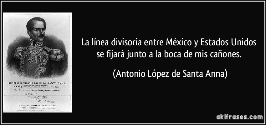 La línea divisoria entre México y Estados Unidos se fijará junto a la boca de mis cañones. (Antonio López de Santa Anna)