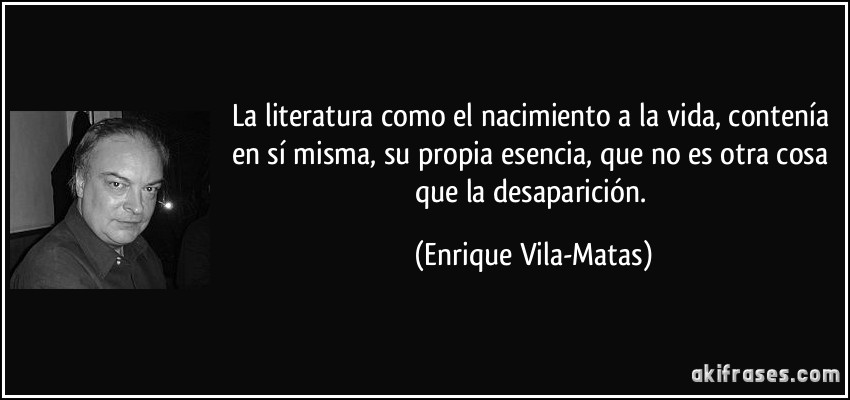La literatura como el nacimiento a la vida, contenía en sí misma, su propia esencia, que no es otra cosa que la desaparición. (Enrique Vila-Matas)