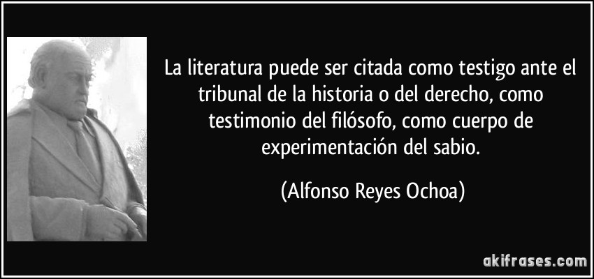 La literatura puede ser citada como testigo ante el tribunal de la historia o del derecho, como testimonio del filósofo, como cuerpo de experimentación del sabio. (Alfonso Reyes Ochoa)