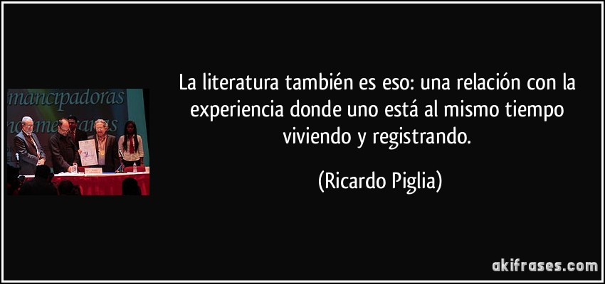La literatura también es eso: una relación con la experiencia donde uno está al mismo tiempo viviendo y registrando. (Ricardo Piglia)