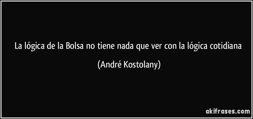 La lógica de la Bolsa no tiene nada que ver con la lógica cotidiana (André Kostolany)