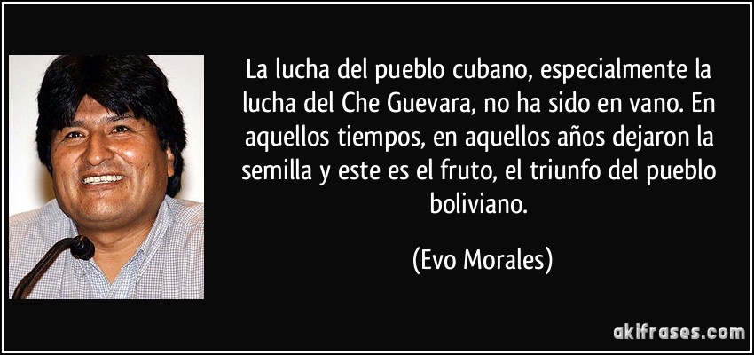 La lucha del pueblo cubano, especialmente la lucha del Che Guevara, no ha sido en vano. En aquellos tiempos, en aquellos años dejaron la semilla y este es el fruto, el triunfo del pueblo boliviano. (Evo Morales)