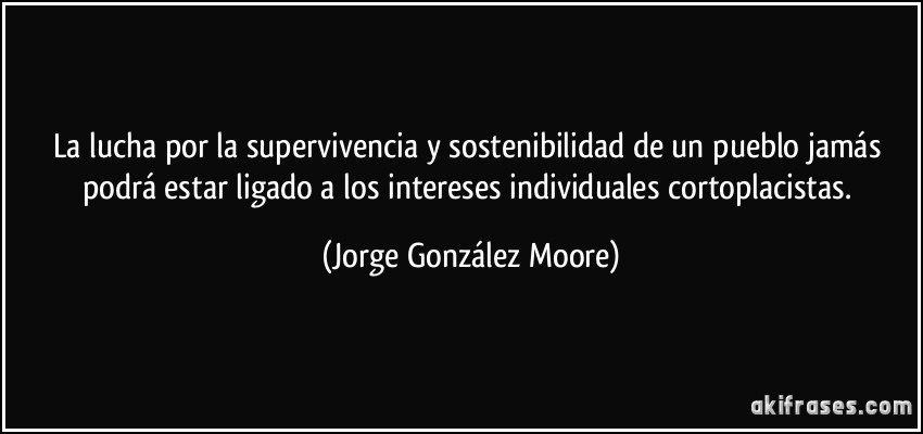 La lucha por la supervivencia y sostenibilidad de un pueblo jamás podrá estar ligado a los intereses individuales cortoplacistas. (Jorge González Moore)