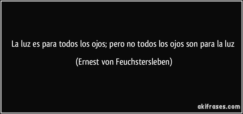 La luz es para todos los ojos; pero no todos los ojos son para la luz (Ernest von Feuchstersleben)