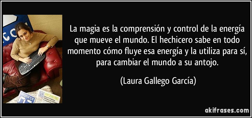 La magia es la comprensión y control de la energía que mueve el mundo. El hechicero sabe en todo momento cómo fluye esa energía y la utiliza para sí, para cambiar el mundo a su antojo. (Laura Gallego García)