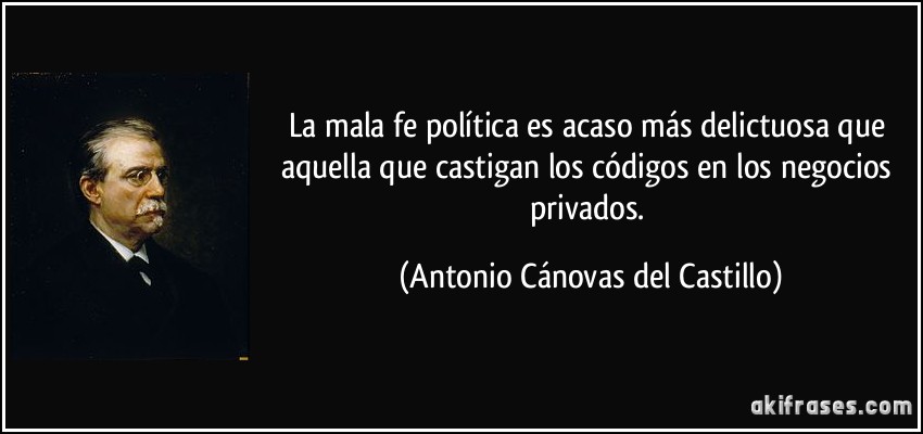 La mala fe política es acaso más delictuosa que aquella que castigan los códigos en los negocios privados. (Antonio Cánovas del Castillo)