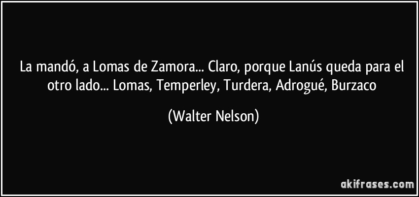 La mandó, a Lomas de Zamora... Claro, porque Lanús queda para el otro lado... Lomas, Temperley, Turdera, Adrogué, Burzaco (Walter Nelson)