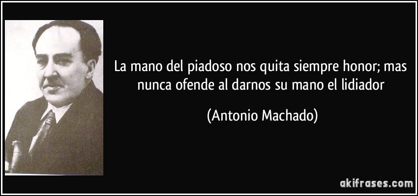 La mano del piadoso nos quita siempre honor; mas nunca ofende al darnos su mano el lidiador (Antonio Machado)