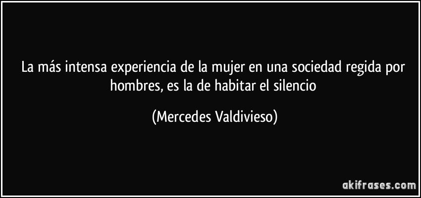 La más intensa experiencia de la mujer en una sociedad regida por hombres, es la de habitar el silencio (Mercedes Valdivieso)