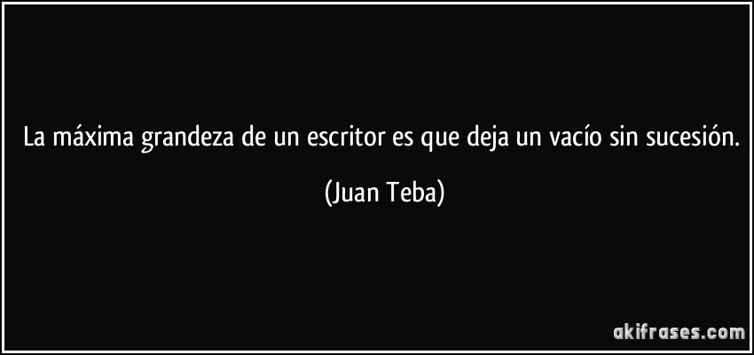 La máxima grandeza de un escritor es que deja un vacío sin sucesión. (Juan Teba)