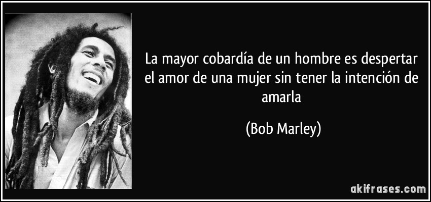 La mayor cobardía de un hombre es despertar el amor de una mujer sin tener la intención de amarla (Bob Marley)