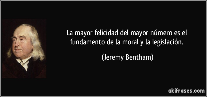 La mayor felicidad del mayor número es el fundamento de la moral y la legislación. (Jeremy Bentham)