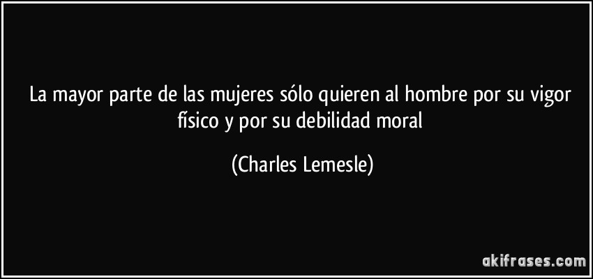 La mayor parte de las mujeres sólo quieren al hombre por su vigor físico y por su debilidad moral (Charles Lemesle)