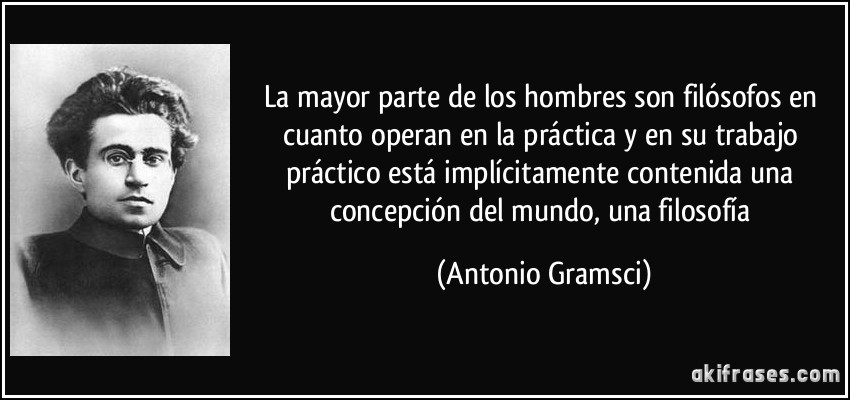 La mayor parte de los hombres son filósofos en cuanto operan en la práctica y en su trabajo práctico está implícitamente contenida una concepción del mundo, una filosofía (Antonio Gramsci)