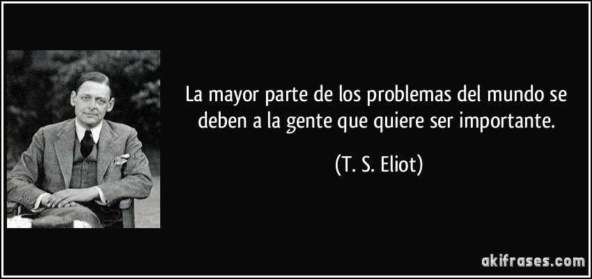 La mayor parte de los problemas del mundo se deben a la gente que quiere ser importante. (T. S. Eliot)